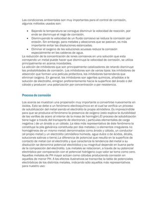 Las condiciones ambientales son muy importantes para el control de corrosión,
algunos métodos usados son:

      Bajando la temperatura se consigue disminuir la velocidad de reacción, por
       ende se disminuye el riego de corrosión.
     Disminuyendo la velocidad de un fluido corrosivo se reduce la corrosión por
       erosión. Sin embargo, para metales y aleaciones que se pasivan, es más
       importante evitar las disoluciones estancadas.
     Eliminar el oxigeno de las soluciones acuosas reduce la corrosión
       especialmente en las calderas de agua.
La reducción de la concentración de iones corrosivos en una solución que esta
corroyendo un metal puede hacer que disminuya la velocidad de corrosión, se utiliza
principalmente en aceros inoxidables.
La adición de inhibidores que son principalmente catalizadores de retardo disminuye
las probabilidades de corrosión. Los inhibidores son de varios tipos: los inhibidores de
absorción que forman una película protectora, los inhibidores barrenderos que
eliminan oxigeno. En general, los inhibidores son agentes químicos, añadidos a la
solución de electrolito, emigran preferentemente hacia la superficie del ánodo o del
cátodo y producen una polarización por concentración o por resistencia.


Proceso de corrosión
Los aceros se muestran una propensión muy importante a convertirse nuevamente en
óxidos. Esto se debe a un fenómeno electroquímico en el cual se verifica un proceso
de solubilización del metal siendo el electrolito la propia atmósfera. Es imprescindible
para que se produzca el fenómeno la presencia de oxígeno (esto explica la durabilidad
de las varillas de acero al interior de la masa de hormigón).El proceso de solubilización
tiene lugar a través del transporte de electrones ( partículas elementales de carga
negativa ) de un ánodo a un cátodo. La idea más representativa de éste fenómeno la
constituye la pila galvánica constituida por dos metales ( o elementos irregulares no
homogéneos de un mismo metal) denominados como ánodo y cátodo, un conductor
(el propio metal) y un electrolito (atmósfera húmeda, agua dulce o de ácidos, álcalis,
soluciones salinas o tierra).La diferencia de potencial que resulta en la superficie de
contacto de metal con el electrolito y que caracteriza la tendencia del metal a su
disolución se denomina potencial electródico y su magnitud depende en buena parte
de la composición del electrolito. Los metales se relacionan, a través de su potencial
electródico por comparación con el potencial hidrógeno cuyo valor se toma como cero.
Aquellos metales de PH mayor actúan como cátodos produciendo corrosión en
aquellos de menor PH. A los efectos ilustrativos se transcribe la tabla de potenciales
electródicos de los distintos metales, indicando sólo aquellos más representativos
para nuestro uso:
 