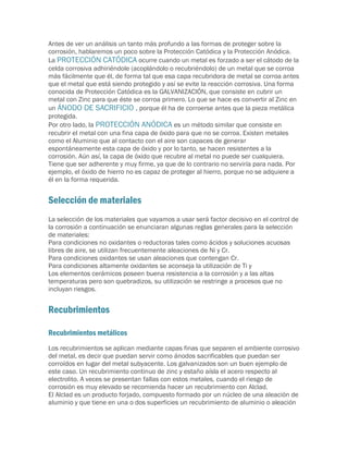 Antes de ver un análisis un tanto más profundo a las formas de proteger sobre la
corrosión, hablaremos un poco sobre la Protección Catódica y la Protección Anódica.
La PROTECCIÓN CATÓDICA ocurre cuando un metal es forzado a ser el cátodo de la
celda corrosiva adhiriéndole (acoplándolo o recubriéndolo) de un metal que se corroa
más fácilmente que él, de forma tal que esa capa recubridora de metal se corroa antes
que el metal que está siendo protegido y así se evite la reacción corrosiva. Una forma
conocida de Protección Catódica es la GALVANIZACIÓN, que consiste en cubrir un
metal con Zinc para que éste se corroa primero. Lo que se hace es convertir al Zinc en
un ÁNODO DE SACRIFICIO , porque él ha de corroerse antes que la pieza metálica
protegida.
Por otro lado, la PROTECCIÓN ANÓDICA es un método similar que consiste en
recubrir el metal con una fina capa de óxido para que no se corroa. Existen metales
como el Aluminio que al contacto con el aire son capaces de generar
espontáneamente esta capa de óxido y por lo tanto, se hacen resistentes a la
corrosión. Aún así, la capa de óxido que recubre al metal no puede ser cualquiera.
Tiene que ser adherente y muy firme, ya que de lo contrario no serviría para nada. Por
ejemplo, el óxido de hierro no es capaz de proteger al hierro, porque no se adquiere a
él en la forma requerida.


Selección de materiales
La selección de los materiales que vayamos a usar será factor decisivo en el control de
la corrosión a continuación se enunciaran algunas reglas generales para la selección
de materiales:
Para condiciones no oxidantes o reductoras tales como ácidos y soluciones acuosas
libres de aire, se utilizan frecuentemente aleaciones de Ni y Cr.
Para condiciones oxidantes se usan aleaciones que contengan Cr.
Para condiciones altamente oxidantes se aconseja la utilización de Ti y
Los elementos cerámicos poseen buena resistencia a la corrosión y a las altas
temperaturas pero son quebradizos, su utilización se restringe a procesos que no
incluyan riesgos.


Recubrimientos

Recubrimientos metálicos
Los recubrimientos se aplican mediante capas finas que separen el ambiente corrosivo
del metal, es decir que puedan servir como ánodos sacrificables que puedan ser
corroídos en lugar del metal subyacente. Los galvanizados son un buen ejemplo de
este caso. Un recubrimiento continuo de zinc y estaño aísla el acero respecto al
electrolito. A veces se presentan fallas con estos metales, cuando el riesgo de
corrosión es muy elevado se recomienda hacer un recubrimiento con Alclad.
El Alclad es un producto forjado, compuesto formado por un núcleo de una aleación de
aluminio y que tiene en una o dos superficies un recubrimiento de aluminio o aleación
 