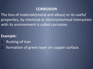 CORROSION
The loss of materials(metal and alloys) or its useful
properties, by chemical or electrochemical interaction
with its environment is called corrosion.

Example:
1. Rusting of iron
2. formation of green layer on copper surface.
 