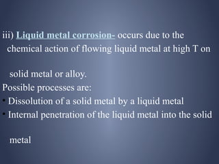 iii) Liquid metal corrosion- occurs due to the
  chemical action of flowing liquid metal at high T on

  solid metal or alloy.
Possible processes are:
• Dissolution of a solid metal by a liquid metal
• Internal penetration of the liquid metal into the solid

 metal
 