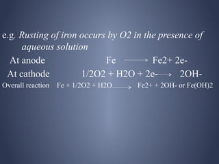 e.g. Rusting of iron occurs by O2 in the presence of
     aqueous solution
  At anode                 Fe          Fe2+ 2e-
 At cathode          1/2O2 + H2O + 2e-        2OH-
Overall reaction Fe + 1/2O2 + H2O   Fe2+ + 2OH- or Fe(OH)2
 