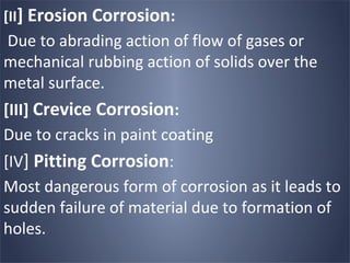 [II] Erosion Corrosion:
Due to abrading action of flow of gases or
mechanical rubbing action of solids over the
metal surface.
[III] Crevice Corrosion:
Due to cracks in paint coating
[IV] Pitting Corrosion:
Most dangerous form of corrosion as it leads to
sudden failure of material due to formation of
holes.
 