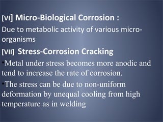 [VI] Micro-Biological Corrosion :
Due to metabolic activity of various micro-
organisms
[VII]   Stress-Corrosion Cracking
•Metal under stress becomes more anodic and
tend to increase the rate of corrosion.
•The stress can be due to non-uniform
deformation by unequal cooling from high
temperature as in welding
 