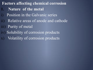 Factors affecting chemical corrosion
1. Nature of the metal
i) Position in the Galvanic series
ii) Relative areas of anode and cathode
iii) Purity of metal
iv) Solubility of corrosion products
x) Volatility of corrosion products
 