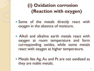 (i) Oxidation corrosion
(Reaction with oxygen)
 Some of the metals directly react with
oxygen in the absence of moisture.
 Alkali and alkaline earth metals react with
oxygen at room temperature and form
corresponding oxides, while some metals
react with oxygen at higher temperature.
 Metals like Ag, Au and Pt are not oxidized as
they are noble metals.
10
 