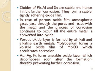  Oxides of Pb, Al and Sn are stable and hence
inhibit further corrosion. They form a stable,
tightly adhering oxide film.
 In case of porous oxide film, atmospheric
gases pass through the pores and react with
the metal and the process of corrosion
continues to occur till the entire metal is
converted into oxide.
 Porous oxide layer is formed by al- kali and
alkaline earth metals. Molybdenum forms a
volatile oxide film of MoO3 which
accelerates corrosion.
 Au, Ag, Pt form unstable oxide layer which
decomposes soon after the formation,
thereby preventing further corrosion.
12
 