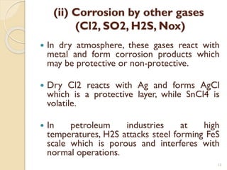 (ii) Corrosion by other gases
(Cl2, SO2, H2S, Nox)
 In dry atmosphere, these gases react with
metal and form corrosion products which
may be protective or non-protective.
 Dry Cl2 reacts with Ag and forms AgCl
which is a protective layer, while SnCl4 is
volatile.
 In petroleum industries at high
temperatures, H2S attacks steel forming FeS
scale which is porous and interferes with
normal operations.
13
 