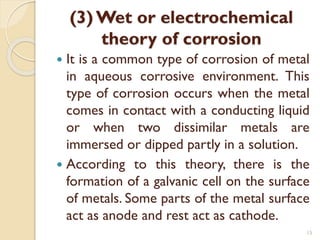 (3) Wet or electrochemical
theory of corrosion
 It is a common type of corrosion of metal
in aqueous corrosive environment. This
type of corrosion occurs when the metal
comes in contact with a conducting liquid
or when two dissimilar metals are
immersed or dipped partly in a solution.
 According to this theory, there is the
formation of a galvanic cell on the surface
of metals. Some parts of the metal surface
act as anode and rest act as cathode.
15
 