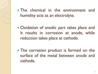  The chemical in the environment and
humidity acts as an electrolyte.
 Oxidation of anodic part takes place and
it results in corrosion at anode, while
reduction takes place at cathode.
 The corrosion product is formed on the
surface of the metal between anode and
cathode.
16
 