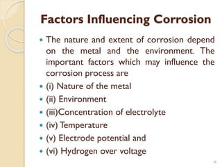 Factors Influencing Corrosion
 The nature and extent of corrosion depend
on the metal and the environment. The
important factors which may influence the
corrosion process are
 (i) Nature of the metal
 (ii) Environment
 (iii)Concentration of electrolyte
 (iv) Temperature
 (v) Electrode potential and
 (vi) Hydrogen over voltage
18
 