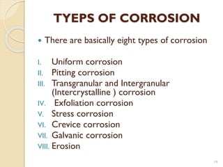 TYEPS OF CORROSION
 There are basically eight types of corrosion
I. Uniform corrosion
II. Pitting corrosion
III. Transgranular and Intergranular
(Intercrystalline ) corrosion
IV. Exfoliation corrosion
V. Stress corrosion
VI. Crevice corrosion
VII. Galvanic corrosion
VIII. Erosion
19
 