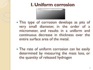 I. Uniform corrosion
 This type of corrosion develops as pits of
very small diameter, in the order of a
micrometer, and results in a uniform and
continuous decrease in thickness over the
entire surface area of the metal.
 The rate of uniform corrosion can be easily
determined by measuring the mass loss, or
the quantity of released hydrogen
20
 