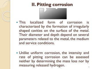 II. Pitting corrosion
 This localized form of corrosion is
characterized by the formation of irregularly
shaped cavities on the surface of the metal.
Their diameter and depth depend on several
parameters related to the metal, the medium
and service conditions.
 Unlike uniform corrosion, the intensity and
rate of pitting corrosion can be assessed
neither by determining the mass loss nor by
measuring released hydrogen. 21
 