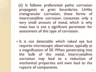 (ii) It follows preferential paths: corrosion
propagates at grain boundaries. Unlike
transgranular corrosion, these forms of
intercrystalline corrosion consumes only a
very small amount of metal, which is why
mass loss is not a significant parameter for
assessment of this type of corrosion.
 It is not detectable which naked eye but
requires microscopic observation, typically at
a magnification of 50. When penetrating into
the bulk of the metal, intercrystalline
corrosion may lead to a reduction of
mechanical properties and even lead to the
rupture of components. 24
 