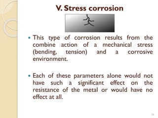 V. Stress corrosion
 This type of corrosion results from the
combine action of a mechanical stress
(bending, tension) and a corrosive
environment.
 Each of these parameters alone would not
have such a significant effect on the
resistance of the metal or would have no
effect at all.
26
 