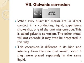 VII. Galvanic corrosion
 When two dissimilar metals are in direct
contact in a conducting liquid, experience
shows that one of the two may corrode. This
is called galvanic corrosion. The other metal
will not corrode; it may even be protected in
this way.
 This corrosion is different in its kind and
intensity from the one that would occur if
they were placed separately in the same
liquid. 28
 