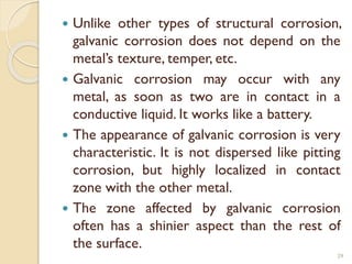  Unlike other types of structural corrosion,
galvanic corrosion does not depend on the
metal’s texture, temper, etc.
 Galvanic corrosion may occur with any
metal, as soon as two are in contact in a
conductive liquid. It works like a battery.
 The appearance of galvanic corrosion is very
characteristic. It is not dispersed like pitting
corrosion, but highly localized in contact
zone with the other metal.
 The zone affected by galvanic corrosion
often has a shinier aspect than the rest of
the surface.
29
 