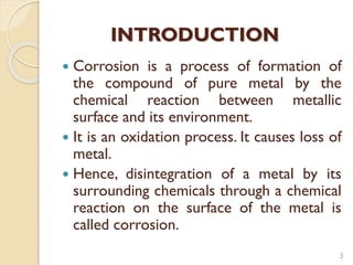 INTRODUCTION
 Corrosion is a process of formation of
the compound of pure metal by the
chemical reaction between metallic
surface and its environment.
 It is an oxidation process. It causes loss of
metal.
 Hence, disintegration of a metal by its
surrounding chemicals through a chemical
reaction on the surface of the metal is
called corrosion.
3
 