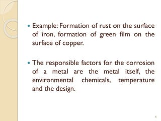  Example: Formation of rust on the surface
of iron, formation of green film on the
surface of copper.
 The responsible factors for the corrosion
of a metal are the metal itself, the
environmental chemicals, temperature
and the design.
4
 