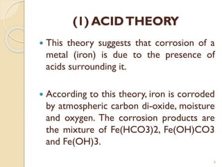 (1) ACIDTHEORY
 This theory suggests that corrosion of a
metal (iron) is due to the presence of
acids surrounding it.
 According to this theory, iron is corroded
by atmospheric carbon di-oxide, moisture
and oxygen. The corrosion products are
the mixture of Fe(HCO3)2, Fe(OH)CO3
and Fe(OH)3.
6
 