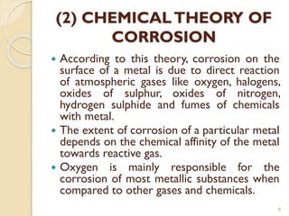 (2) CHEMICALTHEORY OF
CORROSION
 According to this theory, corrosion on the
surface of a metal is due to direct reaction
of atmospheric gases like oxygen, halogens,
oxides of sulphur, oxides of nitrogen,
hydrogen sulphide and fumes of chemicals
with metal.
 The extent of corrosion of a particular metal
depends on the chemical affinity of the metal
towards reactive gas.
 Oxygen is mainly responsible for the
corrosion of most metallic substances when
compared to other gases and chemicals.
8
 