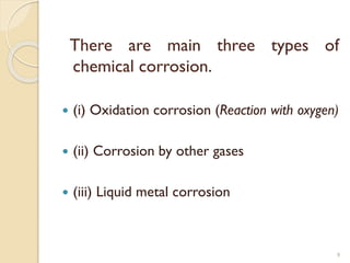 There are main three types of
chemical corrosion.
 (i) Oxidation corrosion (Reaction with oxygen)
 (ii) Corrosion by other gases
 (iii) Liquid metal corrosion
9
 
