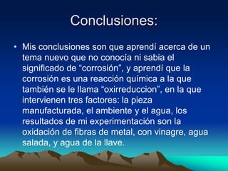 Conclusiones:
• Mis conclusiones son que aprendí acerca de un
tema nuevo que no conocía ni sabia el
significado de “corrosión”, y aprendí que la
corrosión es una reacción química a la que
también se le llama “oxirreduccion”, en la que
intervienen tres factores: la pieza
manufacturada, el ambiente y el agua, los
resultados de mi experimentación son la
oxidación de fibras de metal, con vinagre, agua
salada, y agua de la llave.
 