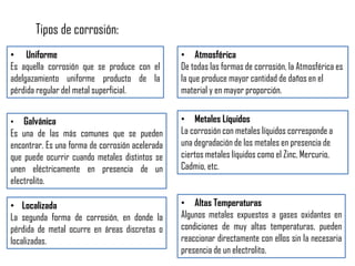Tipos de corrosión:
• Uniforme
Es aquella corrosión que se produce con el
adelgazamiento uniforme producto de la
pérdida regular del metal superficial.
• Atmosférica
De todas las formas de corrosión, la Atmosférica es
la que produce mayor cantidad de daños en el
material y en mayor proporción.
• Galvánica
Es una de las más comunes que se pueden
encontrar. Es una forma de corrosión acelerada
que puede ocurrir cuando metales distintos se
unen eléctricamente en presencia de un
electrolito.
• Metales Líquidos
La corrosión con metales líquidos corresponde a
una degradación de los metales en presencia de
ciertos metales líquidos como el Zinc, Mercurio,
Cadmio, etc.
• Altas Temperaturas
Algunos metales expuestos a gases oxidantes en
condiciones de muy altas temperaturas, pueden
reaccionar directamente con ellos sin la necesaria
presencia de un electrolito.
• Localizada
La segunda forma de corrosión, en donde la
pérdida de metal ocurre en áreas discretas o
localizadas.
 