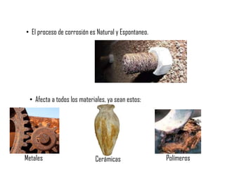 • El proceso de corrosión es Natural y Espontaneo.
• Afecta a todos los materiales, ya sean estos:
Metales Cerámicas Polímeros
 