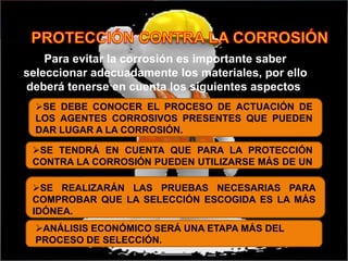 Para evitar la corrosión es importante saber
seleccionar adecuadamente los materiales, por ello
deberá tenerse en cuenta los siguientes aspectos:
SE DEBE CONOCER EL PROCESO DE ACTUACIÓN DE
LOS AGENTES CORROSIVOS PRESENTES QUE PUEDEN
DAR LUGAR A LA CORROSIÓN.
SE TENDRÁ EN CUENTA QUE PARA LA PROTECCIÓN
CONTRA LA CORROSIÓN PUEDEN UTILIZARSE MÁS DE UN
MATERIAL.
SE REALIZARÁN LAS PRUEBAS NECESARIAS PARA
COMPROBAR QUE LA SELECCIÓN ESCOGIDA ES LA MÁS
IDÓNEA.
ANÁLISIS ECONÓMICO SERÁ UNA ETAPA MÁS DEL
PROCESO DE SELECCIÓN.
 