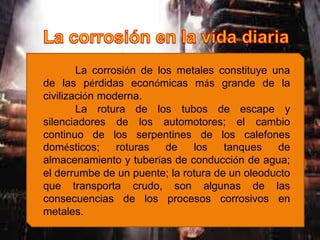 La corrosión de los metales constituye una
de las pérdidas económicas más grande de la
civilización moderna.
La rotura de los tubos de escape y
silenciadores de los automotores; el cambio
continuo de los serpentines de los calefones
domésticos; roturas de los tanques de
almacenamiento y tuberías de conducción de agua;
el derrumbe de un puente; la rotura de un oleoducto
que transporta crudo, son algunas de las
consecuencias de los procesos corrosivos en
metales.
 