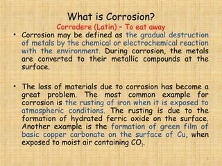 What is Corrosion?
Corrodere (Latin) – To eat away
• Corrosion may be defined as the gradual destruction
of metals by the chemical or electrochemical reaction
with the environment. During corrosion, the metals
are converted to their metallic compounds at the
surface.
• The loss of materials due to corrosion has become a
great problem. The most common example for
corrosion is the rusting of iron when it is exposed to
atmospheric conditions. The rusting is due to the
formation of hydrated ferric oxide on the surface.
Another example is the formation of green film of
basic copper carbonate on the surface of Cu, when
exposed to moist air containing CO2.
11
 