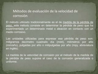 Métodos de evaluación de la velocidad de
corrosión
El método utilizado tradicionalmente es el de medida de la pérdida de
peso. este método consiste en determinar la pérdida de peso que ha
experimentado un determinado metal o aleación en contacto con un
medio corrosivo.
Las unidades utilizadas para expresar esa pérdida de peso son:
miligramos decímetro cuadrado día (mdd), milímetros por año
(mm/año), pulgadas por año o milipulgadas por año (mpy, abreviatura
en inglés).
La medida de la velocidad de corrosión por el método de la medida de
la pérdida de peso supone el caso de la corrosión generalizada o
uniforme.
 