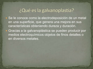  Se le conoce como la electrodeposición de un metal
en una superficie, que genera una mejora en sus
características obteniendo dureza y duración.
 Gracias a la galvanoplástica se pueden producir por
medios electroquímicos objetos de finos detalles o
en diversos metales.
 