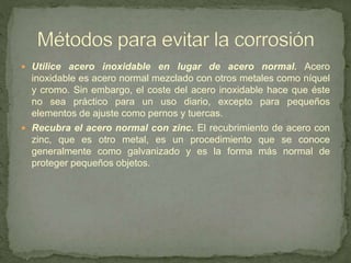  Utilice acero inoxidable en lugar de acero normal. Acero
inoxidable es acero normal mezclado con otros metales como níquel
y cromo. Sin embargo, el coste del acero inoxidable hace que éste
no sea práctico para un uso diario, excepto para pequeños
elementos de ajuste como pernos y tuercas.
 Recubra el acero normal con zinc. El recubrimiento de acero con
zinc, que es otro metal, es un procedimiento que se conoce
generalmente como galvanizado y es la forma más normal de
proteger pequeños objetos.
 