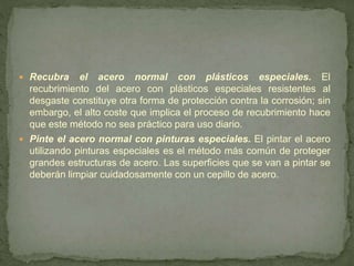  Recubra el acero normal con plásticos especiales. El
recubrimiento del acero con plásticos especiales resistentes al
desgaste constituye otra forma de protección contra la corrosión; sin
embargo, el alto coste que implica el proceso de recubrimiento hace
que este método no sea práctico para uso diario.
 Pinte el acero normal con pinturas especiales. El pintar el acero
utilizando pinturas especiales es el método más común de proteger
grandes estructuras de acero. Las superficies que se van a pintar se
deberán limpiar cuidadosamente con un cepillo de acero.
 
