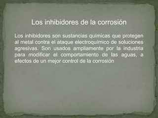 Los inhibidores de la corrosión
Los inhibidores son sustancias químicas que protegen
al metal contra el ataque electroquímico de soluciones
agresivas. Son usados ampliamente por la industria
para modificar el comportamiento de las aguas, a
efectos de un mejor control de la corrosión
 