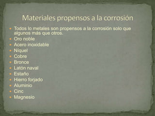  Todos lo metales son propensos a la corrosión solo que
algunos más que otros.
 Oro noble
 Acero inoxidable
 Níquel
 Cobre
 Bronce
 Latón naval
 Estaño
 Hierro forjado
 Aluminio
 Cinc
 Magnesio
 