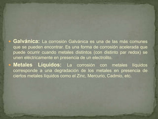  Galvánica: La corrosión Galvánica es una de las más comunes
que se pueden encontrar. Es una forma de corrosión acelerada que
puede ocurrir cuando metales distintos (con distinto par redox) se
unen eléctricamente en presencia de un electrolito.
 Metales Líquidos: La corrosión con metales líquidos
corresponde a una degradación de los metales en presencia de
ciertos metales líquidos como el Zinc, Mercurio, Cadmio, etc.
 
