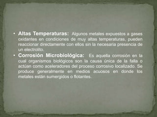 • Altas Temperaturas: Algunos metales expuestos a gases
oxidantes en condiciones de muy altas temperaturas, pueden
reaccionar directamente con ellos sin la necesaria presencia de
un electrolito.
• Corrosión Microbiológica: Es aquella corrosión en la
cual organismos biológicos son la causa única de la falla o
actúan como aceleradores del proceso corrosivo localizado. Se
produce generalmente en medios acuosos en donde los
metales están sumergidos o flotantes.
 