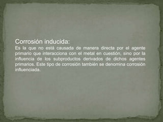 Corrosión inducida:
Es la que no está causada de manera directa por el agente
primario que interacciona con el metal en cuestión, sino por la
influencia de los subproductos derivados de dichos agentes
primarios. Este tipo de corrosión también se denomina corrosión
influenciada.
 