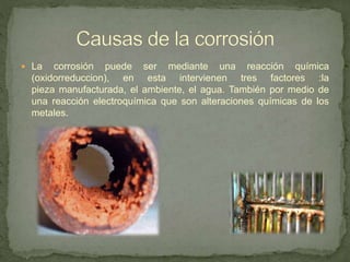  La corrosión puede ser mediante una reacción química
(oxidorreduccion), en esta intervienen tres factores :la
pieza manufacturada, el ambiente, el agua. También por medio de
una reacción electroquímica que son alteraciones químicas de los
metales.
 