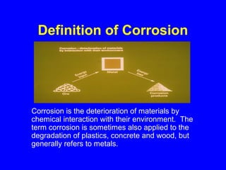 Definition of Corrosion
Corrosion is the deterioration of materials by
chemical interaction with their environment. The
term corrosion is sometimes also applied to the
degradation of plastics, concrete and wood, but
generally refers to metals.
 