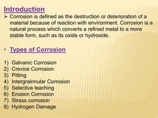 Introduction
 Corrosion is defined as the destruction or deterioration of a
material because of reaction with environment. Corrosion is a
natural process which converts a refined metal to a more
stable form, such as its oxide or hydroxide.
• Types of Corrosion
1) Galvanic Corrosion
2) Crevice Corrosion
3) Pitting
4) Intergrainnular Corrosion
5) Selective leaching
6) Erosion Corrosion
7) Stress corrosion
8) Hydrogen Damage
 