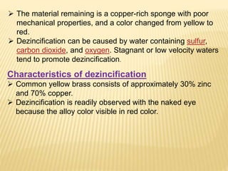  The material remaining is a copper-rich sponge with poor
mechanical properties, and a color changed from yellow to
red.
 Dezincification can be caused by water containing sulfur,
carbon dioxide, and oxygen. Stagnant or low velocity waters
tend to promote dezincification.
Characteristics of dezincification
 Common yellow brass consists of approximately 30% zinc
and 70% copper.
 Dezincification is readily observed with the naked eye
because the alloy color visible in red color.
 