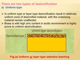 There are two types of dezincification
a) Uniform type
 In uniform type or layer type dezincification result in relatively
uniform zone of dezincified material, with the underlying
material remain unaffected.
 Brass is with high zinc content in acidic environment is highly
prone to uniform dezincification.
Fig.(a) Uniform or layer type selective leaching
 