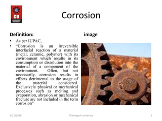 Corrosion
Definition:
• As per IUPAC,
• “Corrosion is an irreversible
interfacial reaction of a material
(metal, ceramic, polymer) with its
environment which results in its
consumption or dissolution into the
material of a component of the
environment. Often, but not
necessarily, corrosion results in
effects detrimental to the usage of
the material considered.
Exclusively physical or mechanical
processes such as melting and
evaporation, abrasion or mechanical
fracture are not included in the term
corrosion”
image
3/21/2016 1Chandigarh university
 