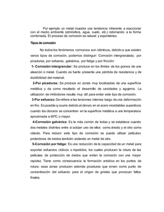 Por ejemplo un metal muestra una tendencia inherente a reaccionar
con el medio ambiente (atmósfera, agua, suelo, etc.) retornando a la forma
combinada. El proceso de corrosión es natural y espontáneo.
Tiposdecorrosión
No todos los fenómenos corrosivos son idénticos, debido a que existen
varios tipos de corrosión, podemos distinguir: Corrosión intergranulada, por
picaduras, por esfuerzo, galvánica, por fatiga y por fricción:
1- Corrosión intergranular: Se produce en los límites de los granos de una
aleación o metal. Cuando es fuerte presenta una pérdida de resistencia y de
dùctibilidad del material.
2-Por picaduras: Se produce en zonas muy localizadas de una superficie
metálica y da como resultado el desarrollo de cavidades y agujeros. La
utilización de inhibidores resulta muy útil para evitar este tipo de corrosión.
3-Por esfuerzo: Se refiere a las tensiones internas luego de una deformación
en frio. Es posible q ocurra debido al cloruro en el acero inoxidables ausenticos
cuando los cloruros se concentran en la superficie metálica a una temperatura
aproximada a 60ºC o mayor.
4-Corrosión galvánica: Es la más común de todas y se establece cuando
dos metales distintos entre sí actúan uno de ellos como ánodo y el otro como
cátodo. Para reducir este tipo de corrosión se puede utilizar películas
protectoras de óxidos también aislando un metal de otro.
5-Corrosión por fatiga: Es una reducción de la capacidad de un metal para
soportar esfuerzos cíclicos o repetidos, los cuales producen la rotura de las
películas de protección de óxidos que evitan la corrosión con una mayor
rapidez. Tiene como consecuencia la formación anódica en los puntos de
rotura; esas zonas producen además picaduras que sirven como punto de
concentración del esfuerzo para el origen de grietas que provocan fallos
finales.
 