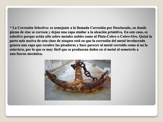 * La Corrosión Selectiva: es semejante a la llamada Corrosión por Descincado, en donde
piezas de cinc se corroen y dejan una capa similar a la aleación primitiva. En este caso, es
selectiva porque actúa sólo sobre metales nobles como al Plata-Cobre o Cobre-Oro. Quizá la
parte más nociva de esta clase de ataques está en que la corrosión del metal involucrado
genera una capa que recubre las picaduras y hace parecer al metal corroído como si no lo
estuviera, por lo que es muy fácil que se produzcan daños en el metal al someterlo a
una fuerza mecánica.
 