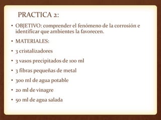 PRACTICA 2:
• OBJETIVO: comprender el fenómeno de la corrosión e
identificar que ambientes la favorecen.
• MATERIALES:
• 3 cristalizadores
• 3 vasos precipitados de 100 ml
• 3 fibras pequeñas de metal
• 300 ml de agua potable
• 20 ml de vinagre
• 50 ml de agua salada
 